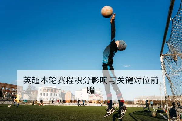 英超本轮赛程积分影响与关键对位前瞻